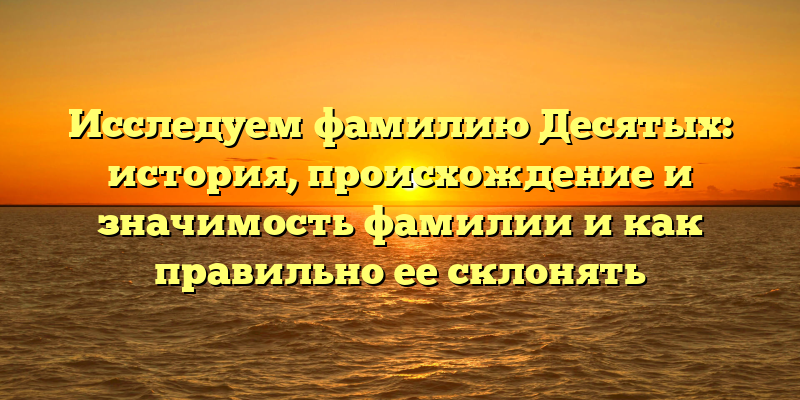 Исследуем фамилию Десятых: история, происхождение и значимость фамилии и как правильно ее склонять