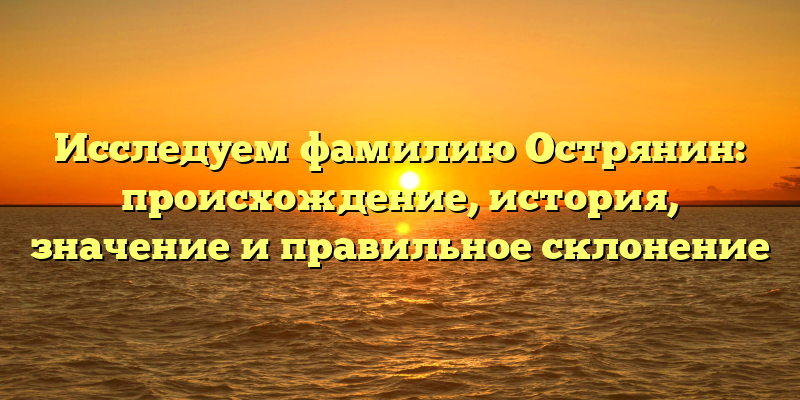 Исследуем фамилию Острянин: происхождение, история, значение и правильное склонение