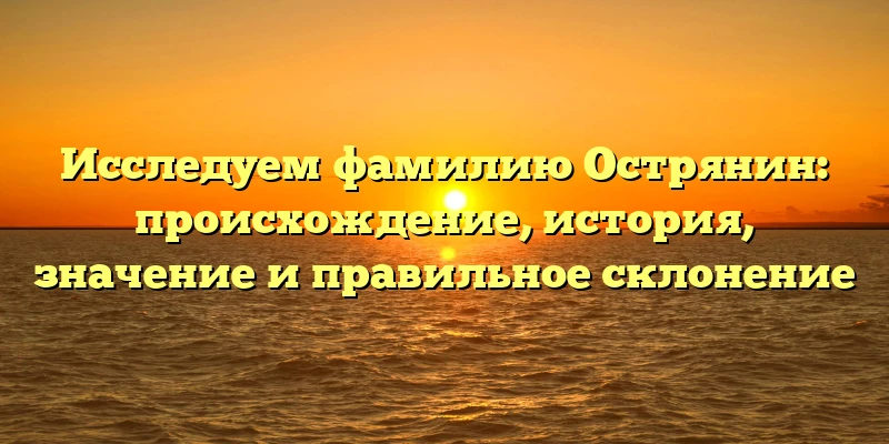 Исследуем фамилию Острянин: происхождение, история, значение и правильное склонение