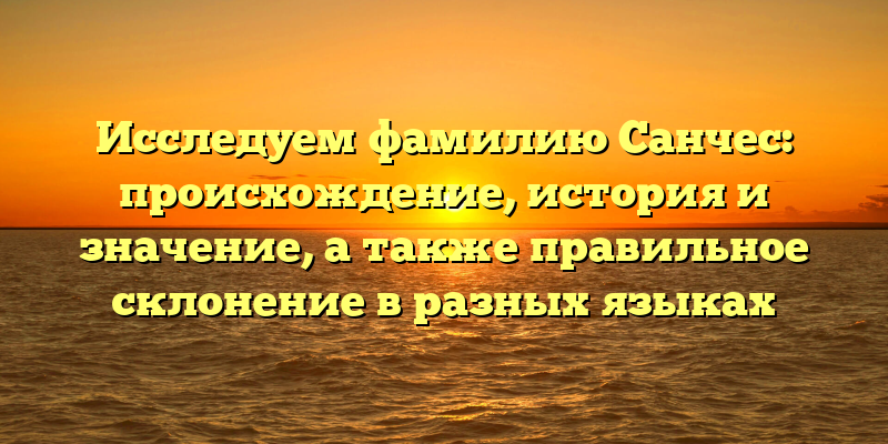 Исследуем фамилию Санчес: происхождение, история и значение, а также правильное склонение в разных языках