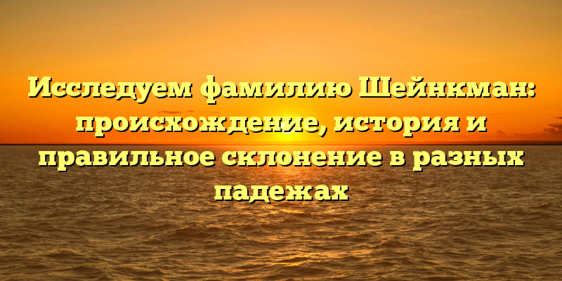 Исследуем фамилию Шейнкман: происхождение, история и правильное склонение в разных падежах