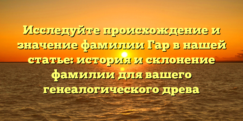 Исследуйте происхождение и значение фамилии Гар в нашей статье: история и склонение фамилии для вашего генеалогического древа