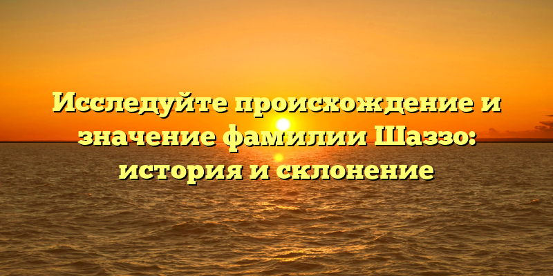 Исследуйте происхождение и значение фамилии Шаззо: история и склонение