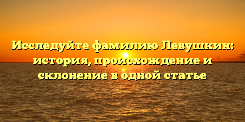 Исследуйте фамилию Левушкин: история, происхождение и склонение в одной статье