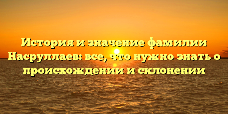 История и значение фамилии Насруллаев: все, что нужно знать о происхождении и склонении