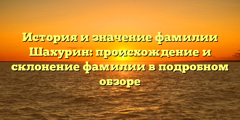 История и значение фамилии Шахурин: происхождение и склонение фамилии в подробном обзоре