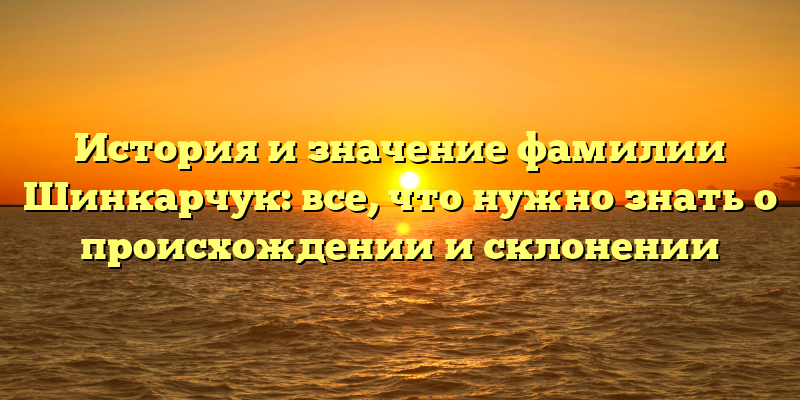 История и значение фамилии Шинкарчук: все, что нужно знать о происхождении и склонении