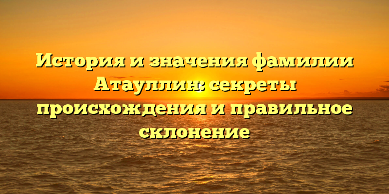 История и значения фамилии Атауллин: секреты происхождения и правильное склонение