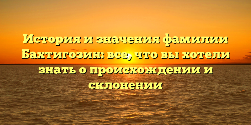 История и значения фамилии Бахтигозин: все, что вы хотели знать о происхождении и склонении