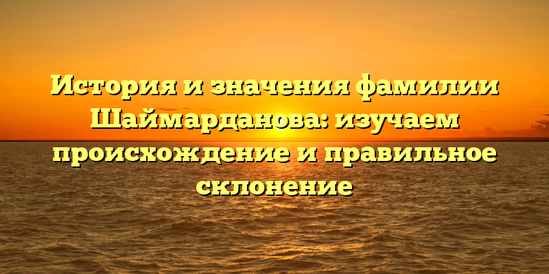 История и значения фамилии Шаймарданова: изучаем происхождение и правильное склонение