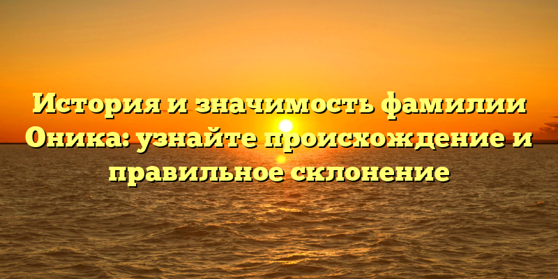 История и значимость фамилии Оника: узнайте происхождение и правильное склонение