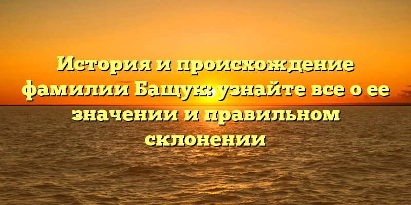 История и происхождение фамилии Бащук: узнайте все о ее значении и правильном склонении