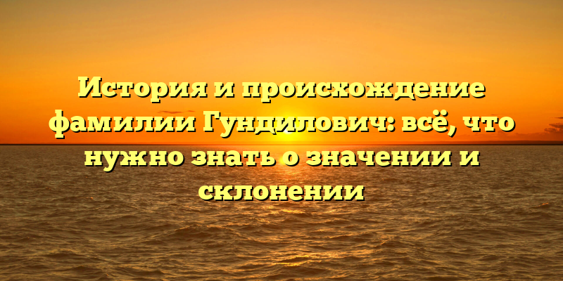 История и происхождение фамилии Гундилович: всё, что нужно знать о значении и склонении