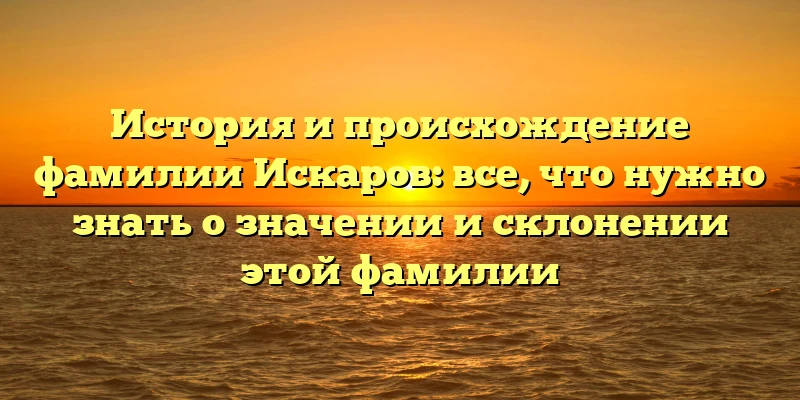 История и происхождение фамилии Искаров: все, что нужно знать о значении и склонении этой фамилии