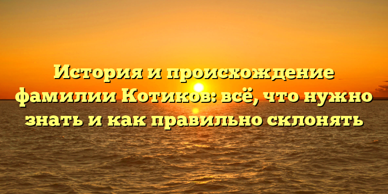 История и происхождение фамилии Котиков: всё, что нужно знать и как правильно склонять