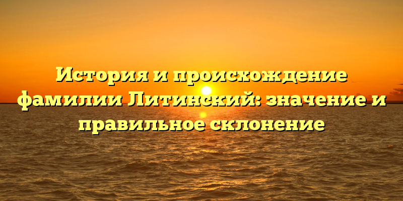 История и происхождение фамилии Литинский: значение и правильное склонение
