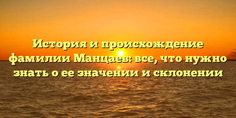 История и происхождение фамилии Манцаев: все, что нужно знать о ее значении и склонении
