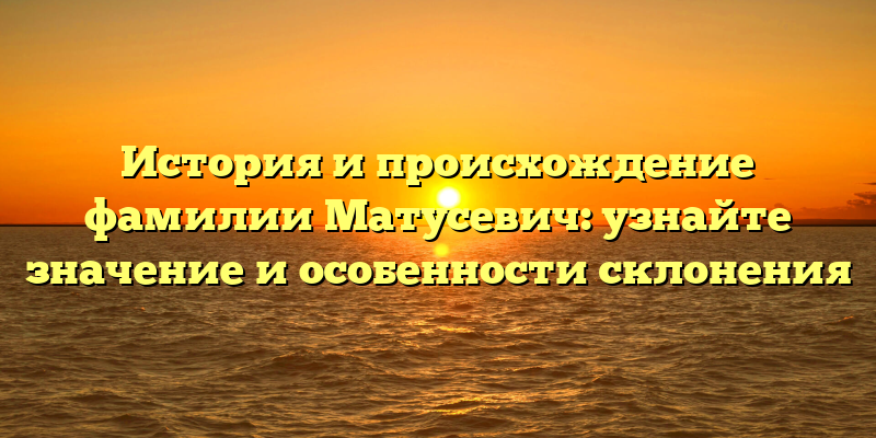 История и происхождение фамилии Матусевич: узнайте значение и особенности склонения