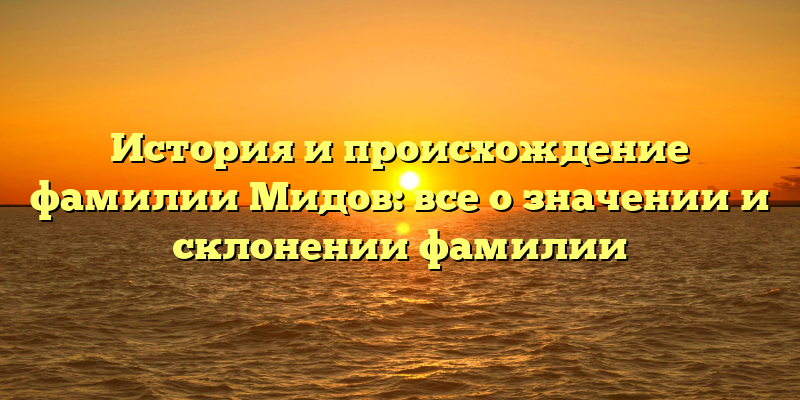 История и происхождение фамилии Мидов: все о значении и склонении фамилии