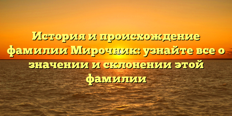 История и происхождение фамилии Мирочник: узнайте все о значении и склонении этой фамилии