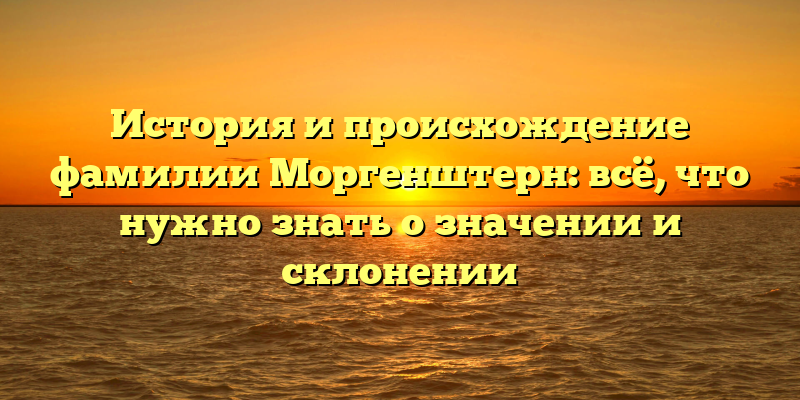 История и происхождение фамилии Моргенштерн: всё, что нужно знать о значении и склонении