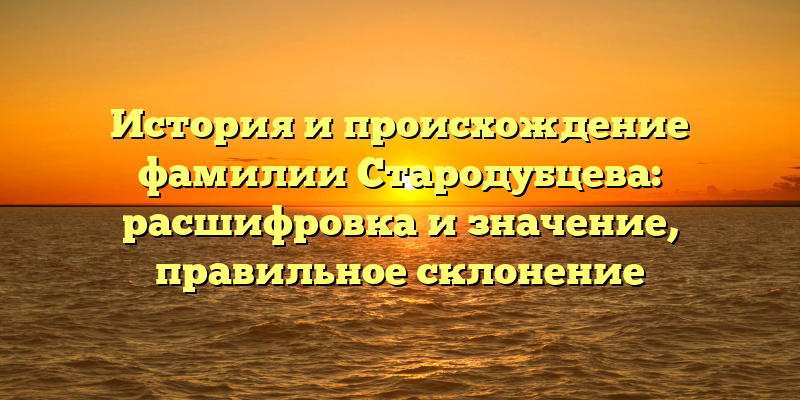 История и происхождение фамилии Стародубцева: расшифровка и значение, правильное склонение
