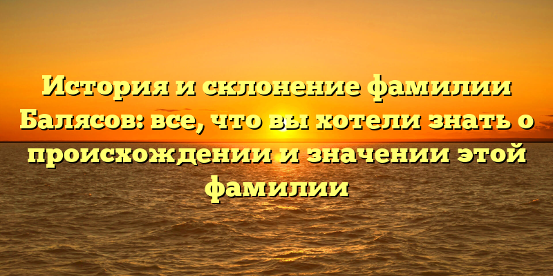 История и склонение фамилии Балясов: все, что вы хотели знать о происхождении и значении этой фамилии