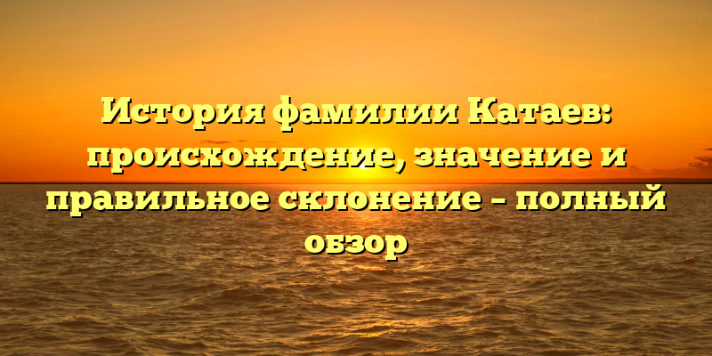 История фамилии Катаев: происхождение, значение и правильное склонение – полный обзор