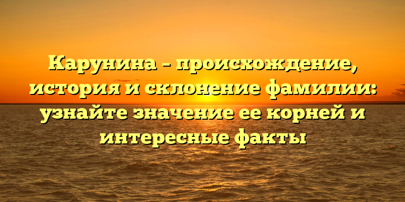 Карунина – происхождение, история и склонение фамилии: узнайте значение ее корней и интересные факты