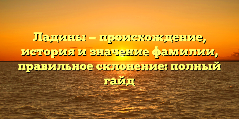 Ладины — происхождение, история и значение фамилии, правильное склонение: полный гайд