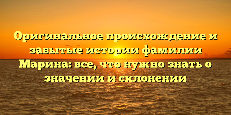 Оригинальное происхождение и забытые истории фамилии Марина: все, что нужно знать о значении и склонении