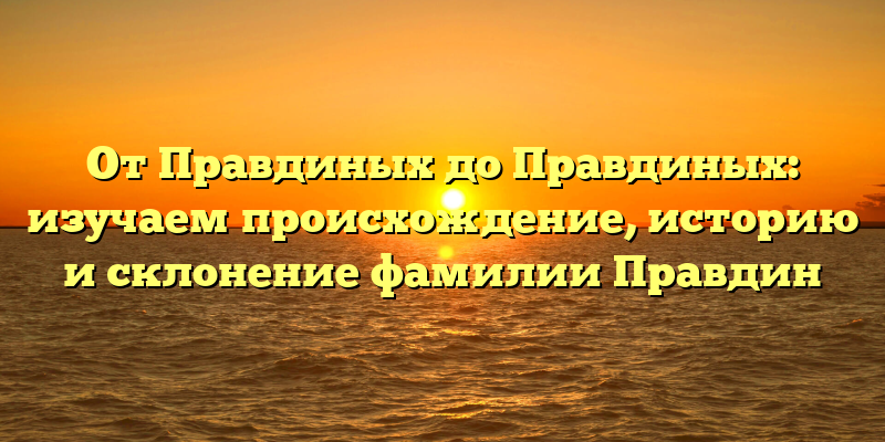 От Правдиных до Правдиных: изучаем происхождение, историю и склонение фамилии Правдин