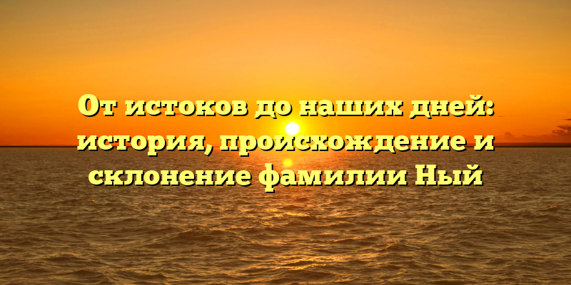 От истоков до наших дней: история, происхождение и склонение фамилии Ный