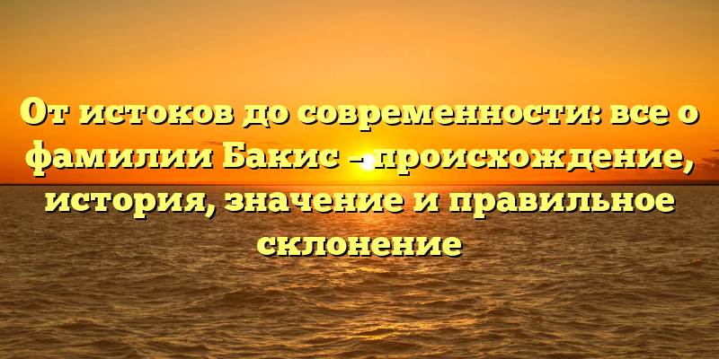 От истоков до современности: все о фамилии Бакис – происхождение, история, значение и правильное склонение