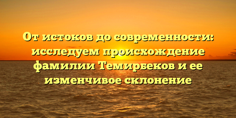 От истоков до современности: исследуем происхождение фамилии Темирбеков и ее изменчивое склонение