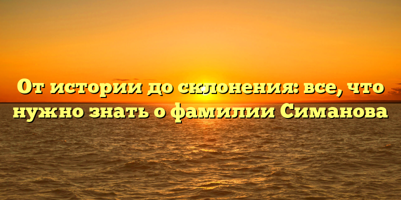От истории до склонения: все, что нужно знать о фамилии Симанова