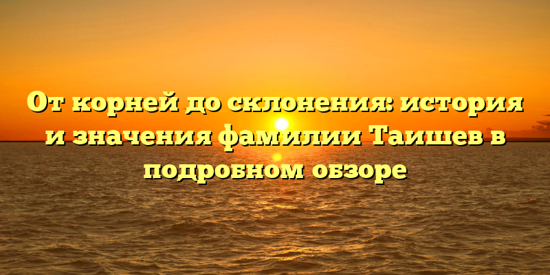 От корней до склонения: история и значения фамилии Таишев в подробном обзоре