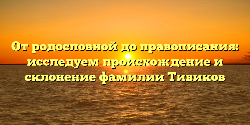 От родословной до правописания: исследуем происхождение и склонение фамилии Тивиков