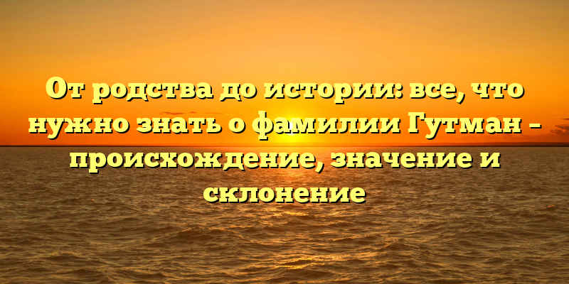 От родства до истории: все, что нужно знать о фамилии Гутман – происхождение, значение и склонение