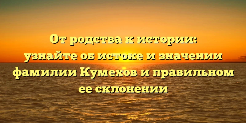 От родства к истории: узнайте об истоке и значении фамилии Кумехов и правильном ее склонении