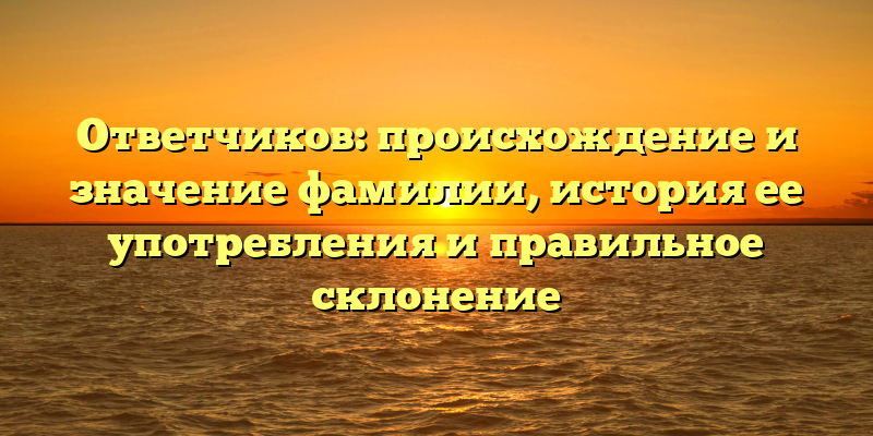 Ответчиков: происхождение и значение фамилии, история ее употребления и правильное склонение