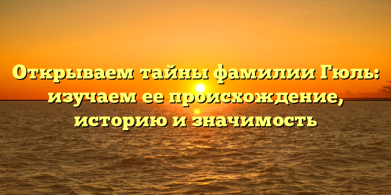 Открываем тайны фамилии Гюль: изучаем ее происхождение, историю и значимость