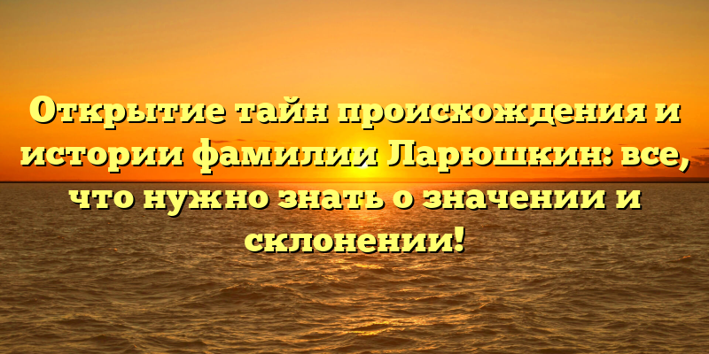 Открытие тайн происхождения и истории фамилии Ларюшкин: все, что нужно знать о значении и склонении!