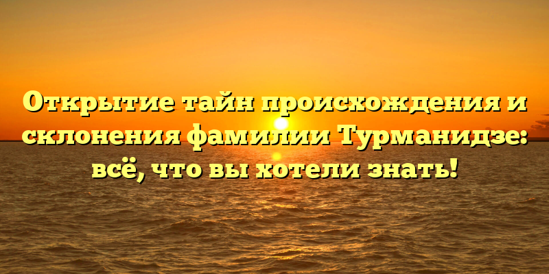 Открытие тайн происхождения и склонения фамилии Турманидзе: всё, что вы хотели знать!