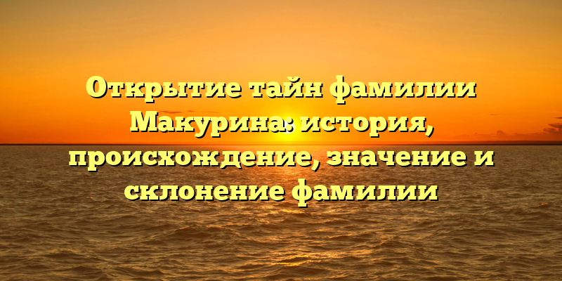 Открытие тайн фамилии Макурина: история, происхождение, значение и склонение фамилии