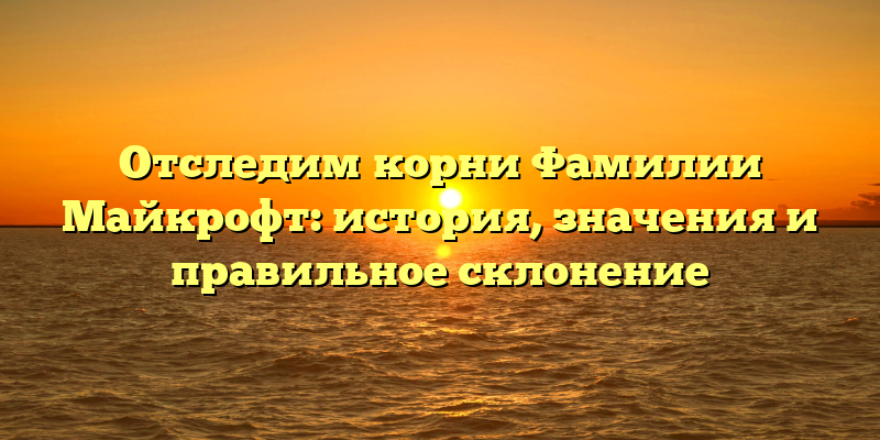 Отследим корни Фамилии Майкрофт: история, значения и правильное склонение