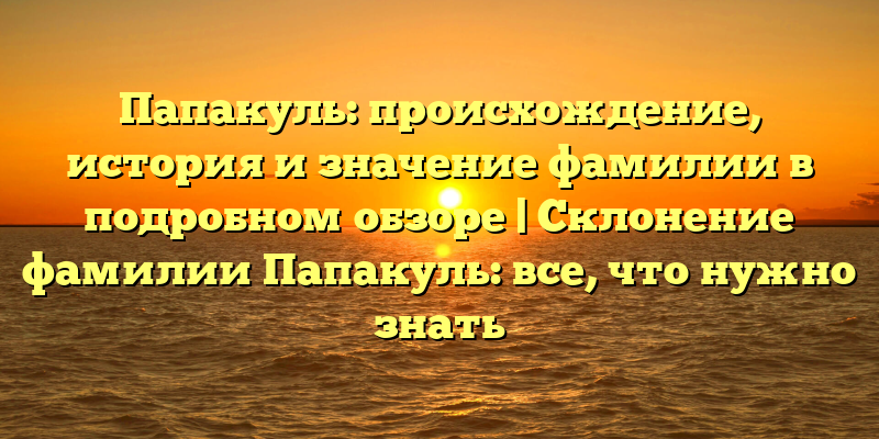 Папакуль: происхождение, история и значение фамилии в подробном обзоре | Склонение фамилии Папакуль: все, что нужно знать
