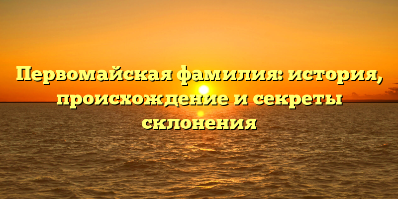 Первомайская фамилия: история, происхождение и секреты склонения