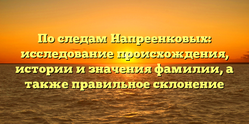 По следам Напреенковых: исследование происхождения, истории и значения фамилии, а также правильное склонение