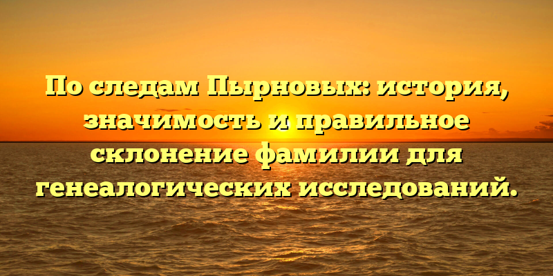 По следам Пырновых: история, значимость и правильное склонение фамилии для генеалогических исследований.